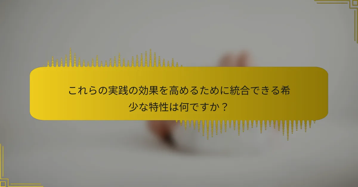 これらの実践の効果を高めるために統合できる希少な特性は何ですか？